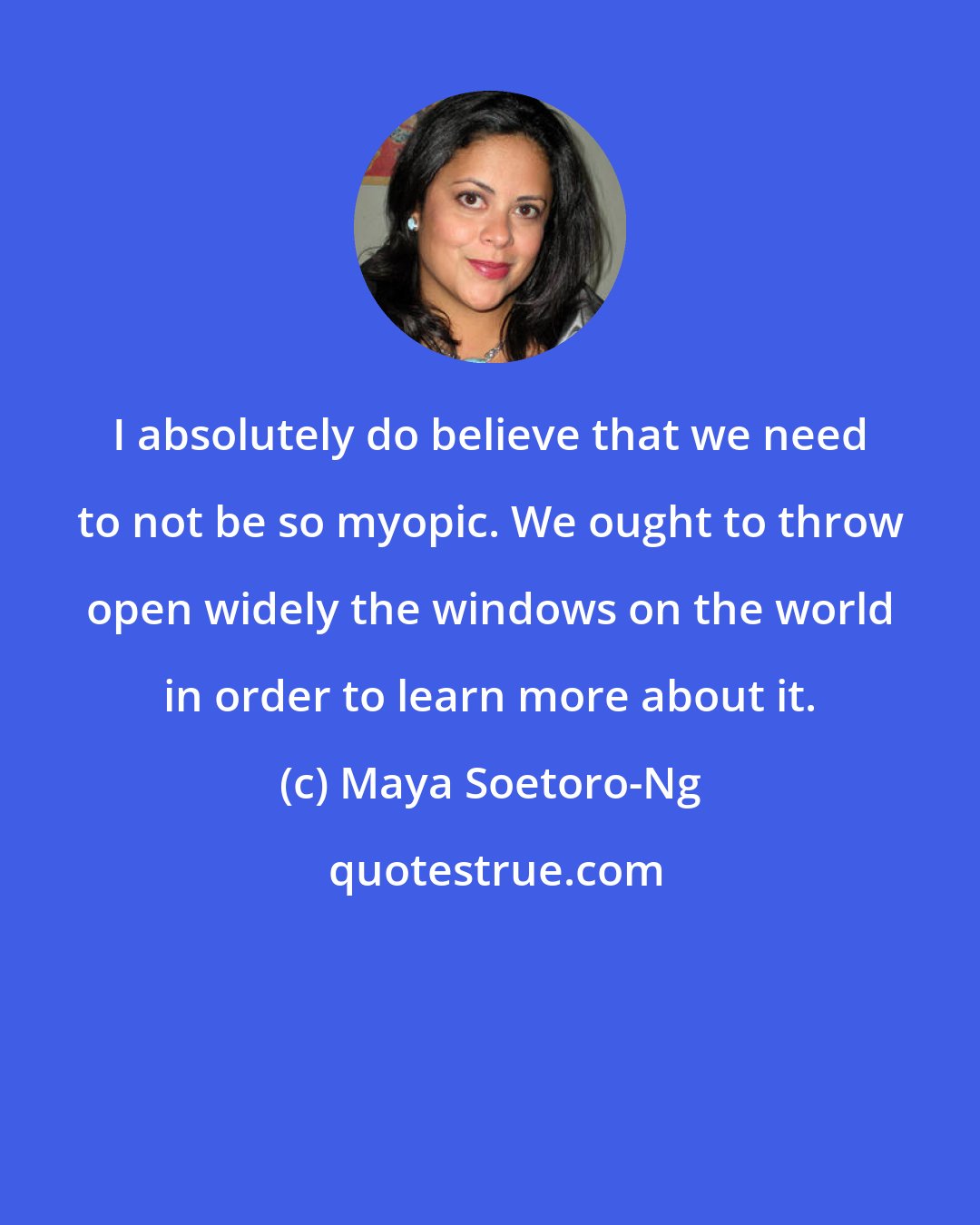 Maya Soetoro-Ng: I absolutely do believe that we need to not be so myopic. We ought to throw open widely the windows on the world in order to learn more about it.