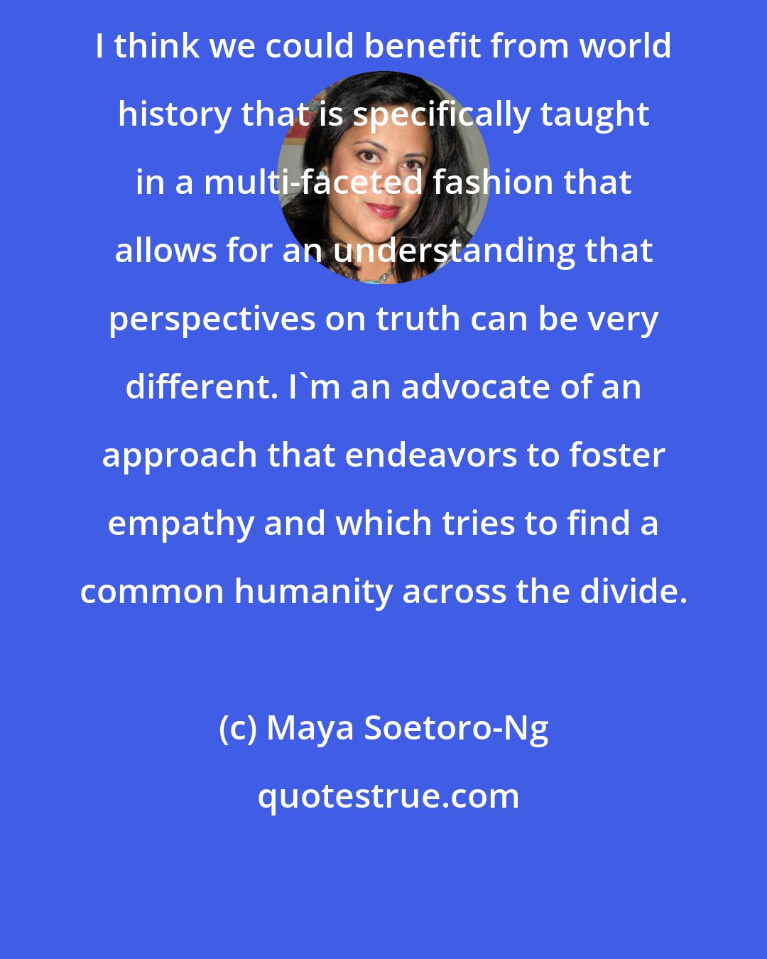 Maya Soetoro-Ng: I think we could benefit from world history that is specifically taught in a multi-faceted fashion that allows for an understanding that perspectives on truth can be very different. I'm an advocate of an approach that endeavors to foster empathy and which tries to find a common humanity across the divide.