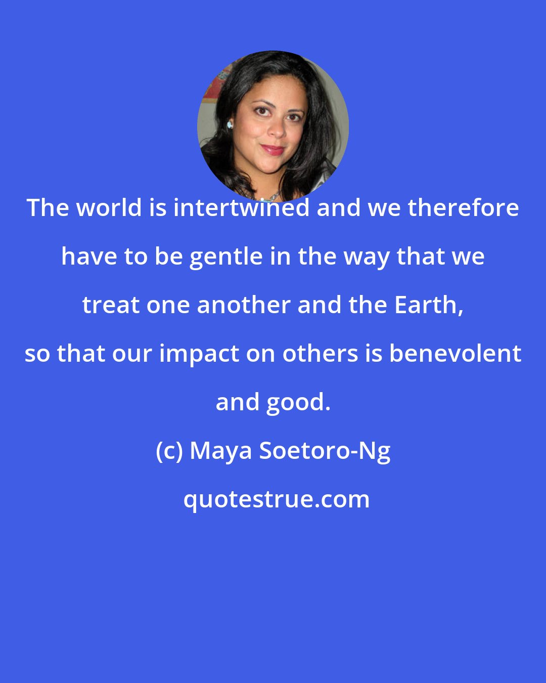 Maya Soetoro-Ng: The world is intertwined and we therefore have to be gentle in the way that we treat one another and the Earth, so that our impact on others is benevolent and good.