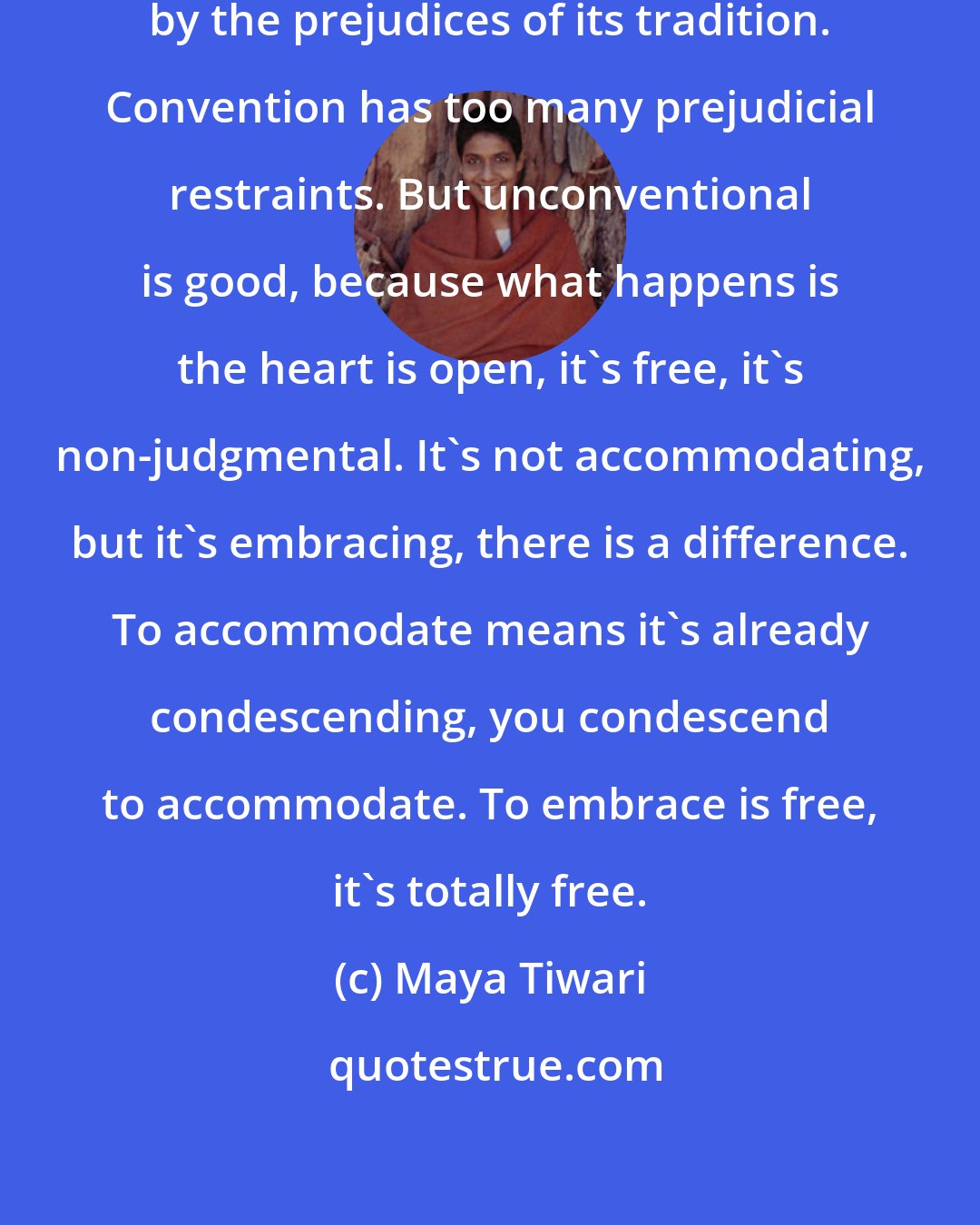 Maya Tiwari: A conventional person can be restrained by the prejudices of its tradition. Convention has too many prejudicial restraints. But unconventional is good, because what happens is the heart is open, it's free, it's non-judgmental. It's not accommodating, but it's embracing, there is a difference. To accommodate means it's already condescending, you condescend to accommodate. To embrace is free, it's totally free.