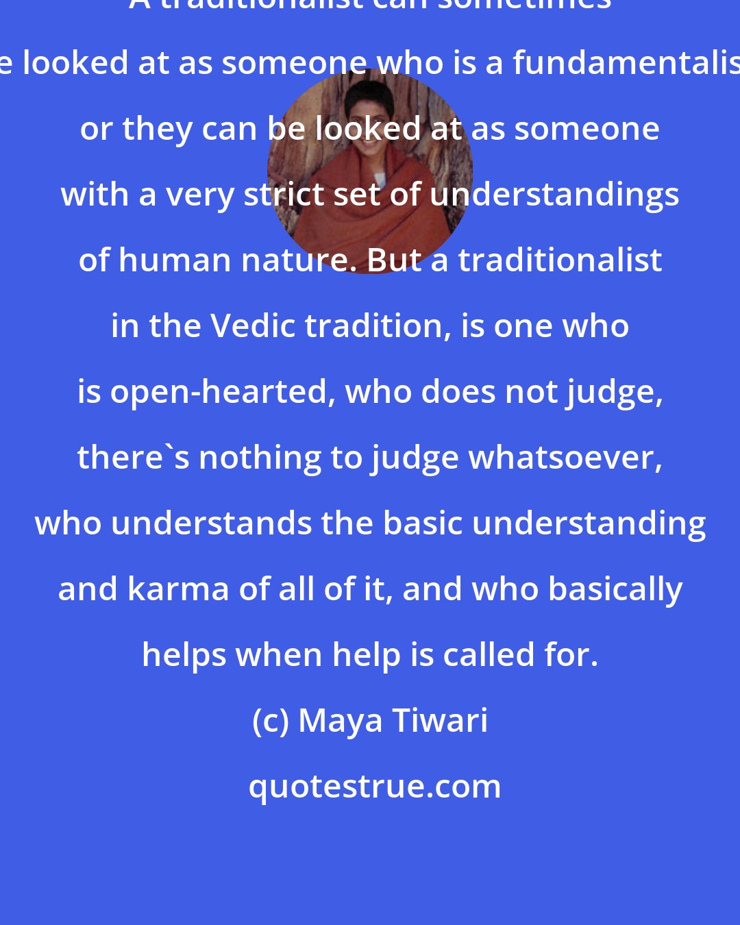 Maya Tiwari: A traditionalist can sometimes be looked at as someone who is a fundamentalist, or they can be looked at as someone with a very strict set of understandings of human nature. But a traditionalist in the Vedic tradition, is one who is open-hearted, who does not judge, there's nothing to judge whatsoever, who understands the basic understanding and karma of all of it, and who basically helps when help is called for.