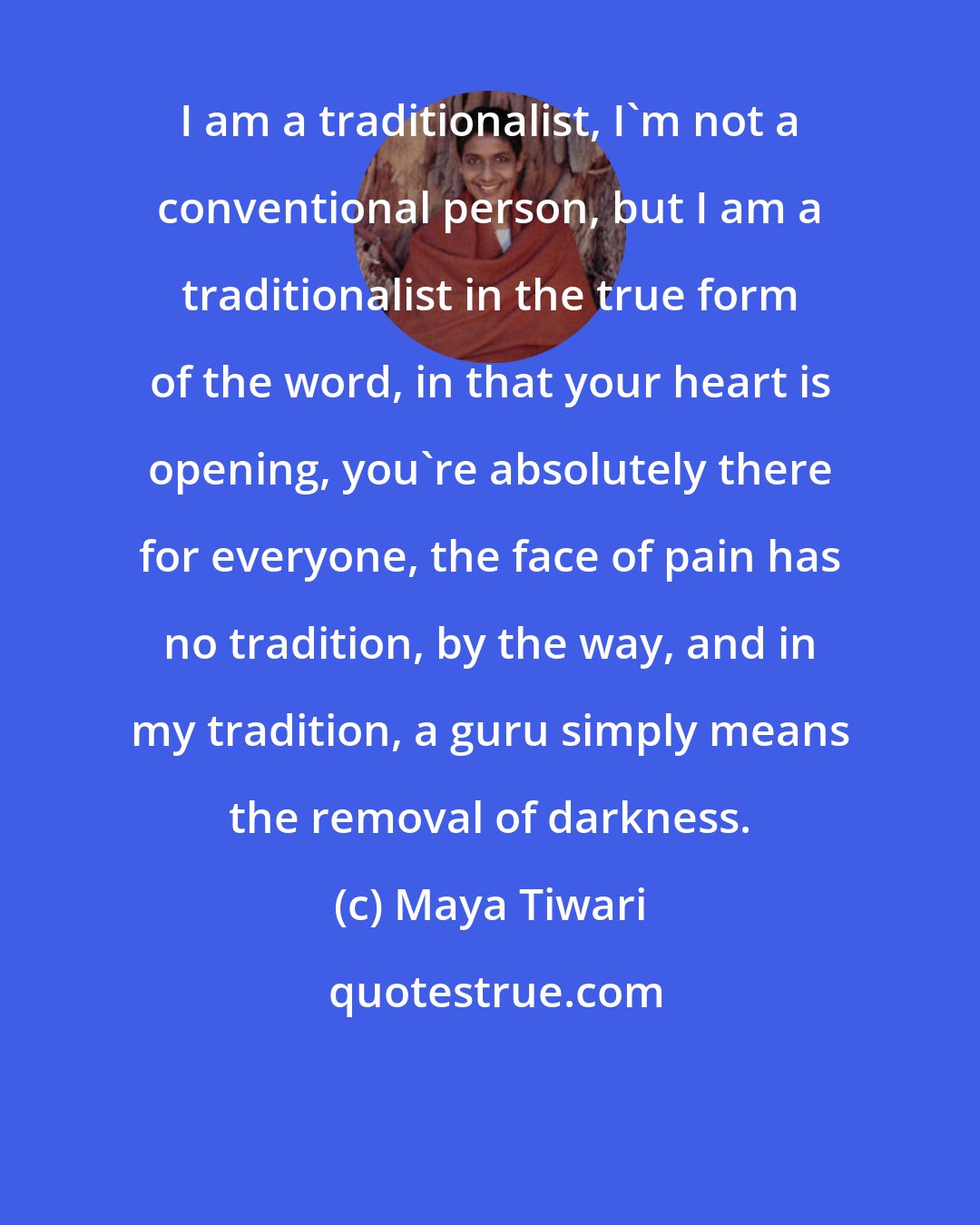 Maya Tiwari: I am a traditionalist, I'm not a conventional person, but I am a traditionalist in the true form of the word, in that your heart is opening, you're absolutely there for everyone, the face of pain has no tradition, by the way, and in my tradition, a guru simply means the removal of darkness.