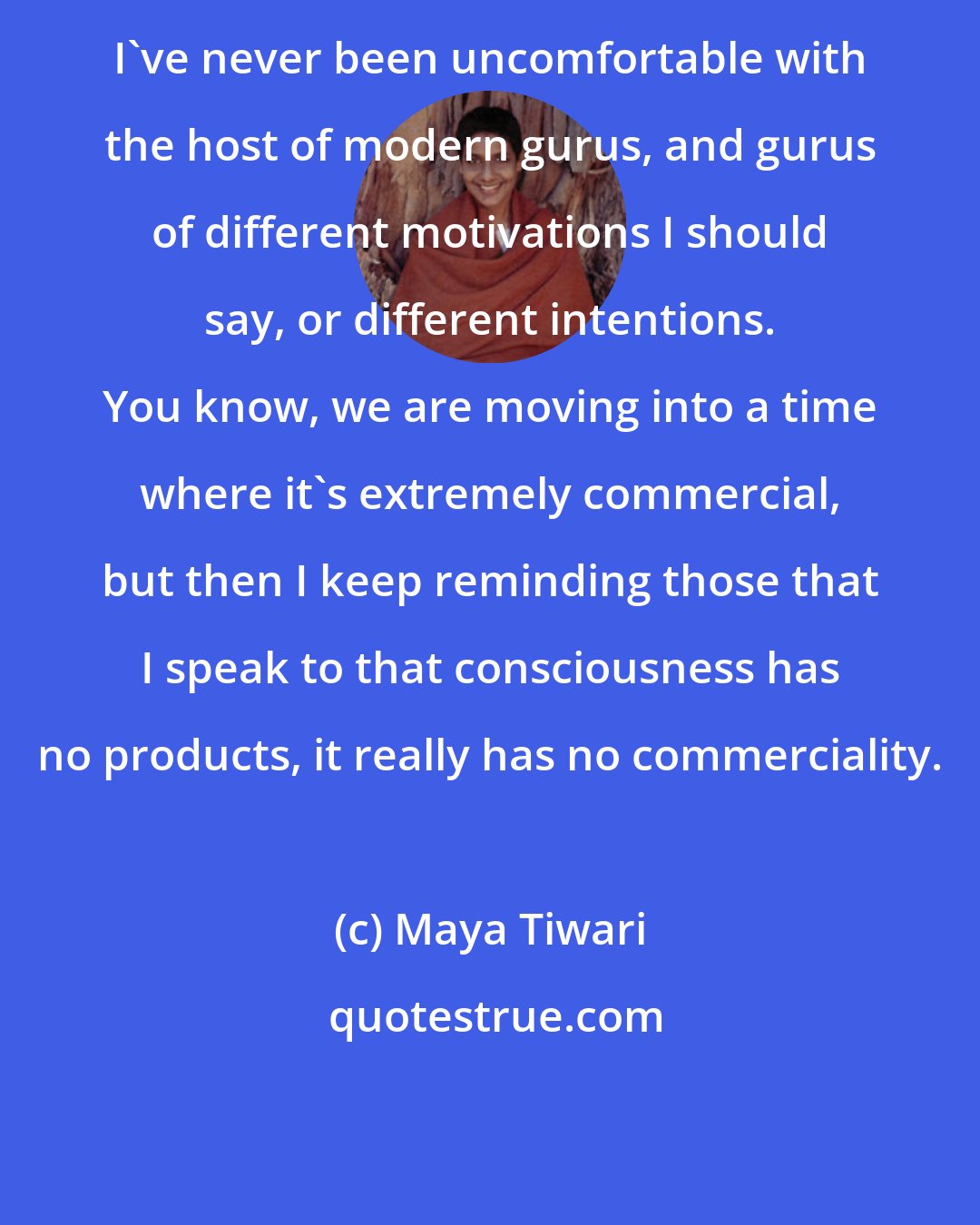 Maya Tiwari: I've never been uncomfortable with the host of modern gurus, and gurus of different motivations I should say, or different intentions. You know, we are moving into a time where it's extremely commercial, but then I keep reminding those that I speak to that consciousness has no products, it really has no commerciality.