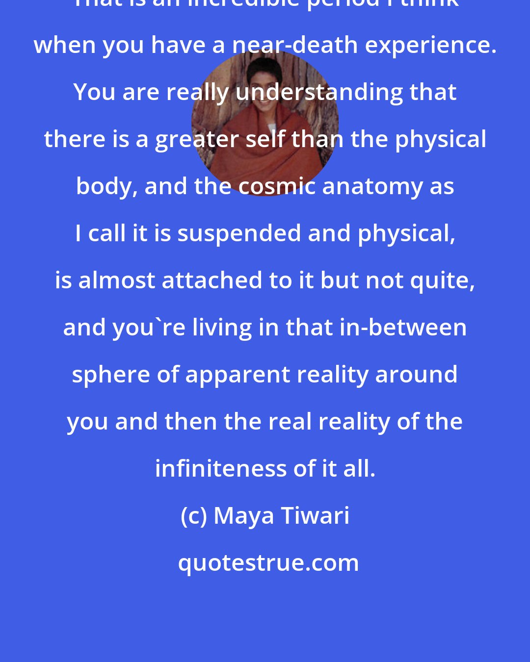 Maya Tiwari: That is an incredible period I think when you have a near-death experience. You are really understanding that there is a greater self than the physical body, and the cosmic anatomy as I call it is suspended and physical, is almost attached to it but not quite, and you're living in that in-between sphere of apparent reality around you and then the real reality of the infiniteness of it all.