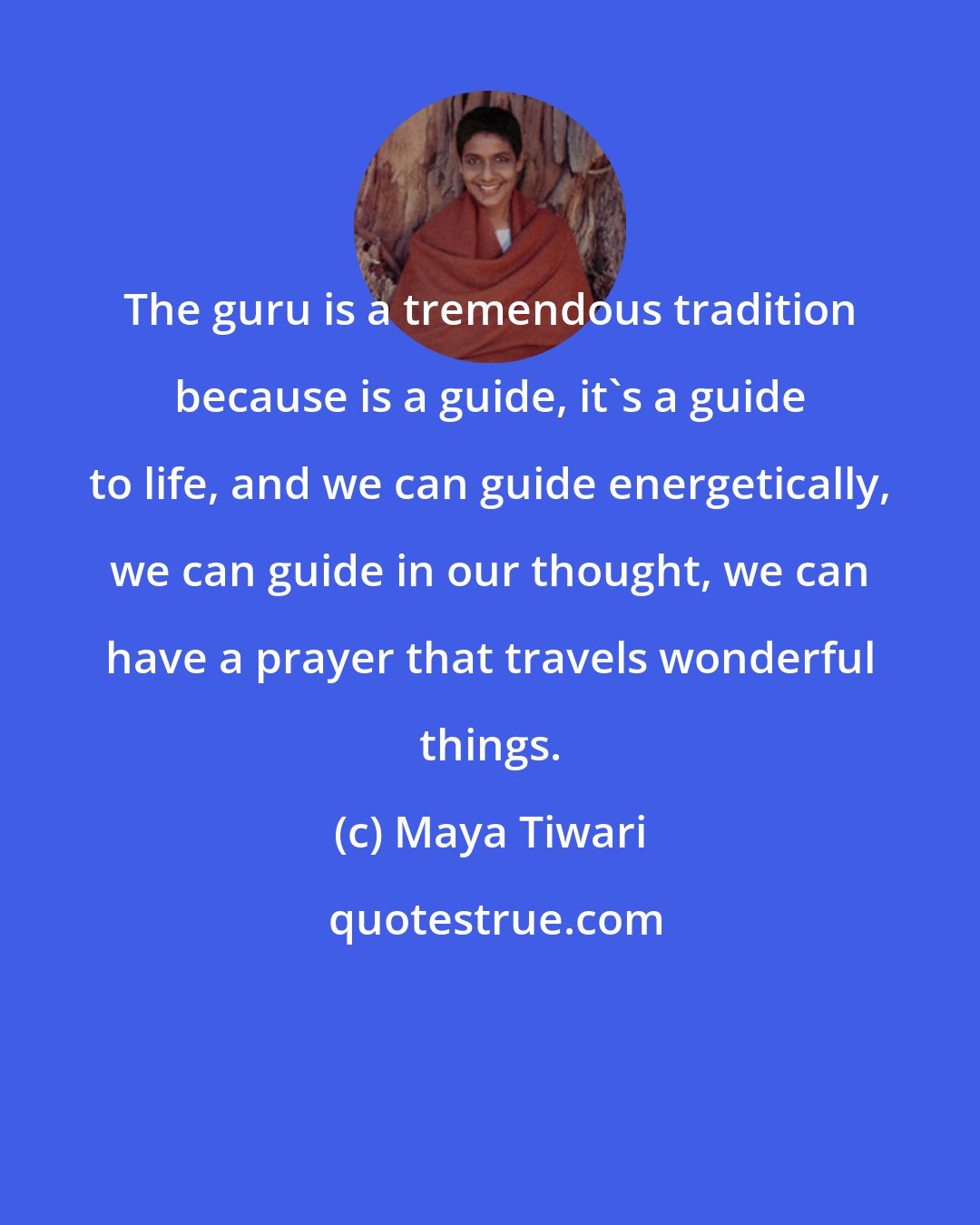 Maya Tiwari: The guru is a tremendous tradition because is a guide, it's a guide to life, and we can guide energetically, we can guide in our thought, we can have a prayer that travels wonderful things.