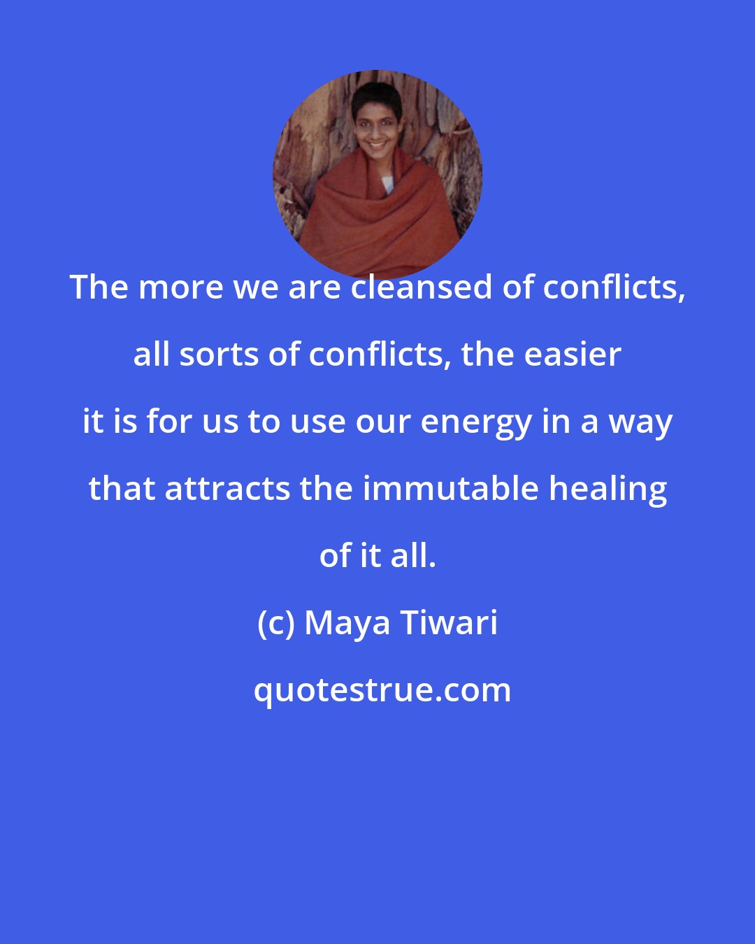 Maya Tiwari: The more we are cleansed of conflicts, all sorts of conflicts, the easier it is for us to use our energy in a way that attracts the immutable healing of it all.