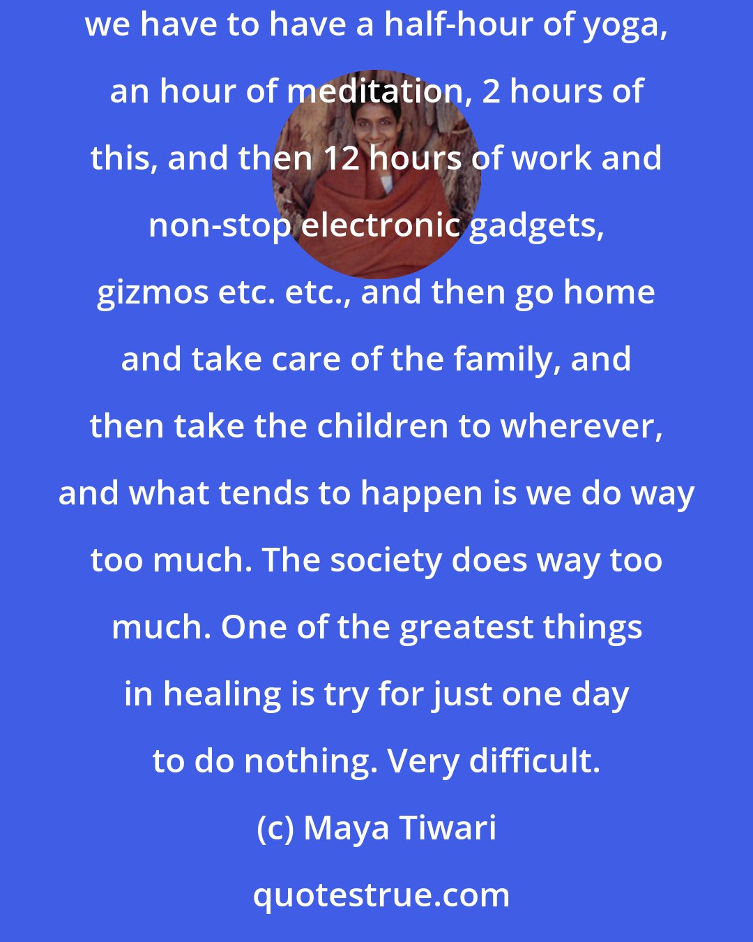 Maya Tiwari: We think that we have to do so many things and it's unfortunate, entire modern society is besotted with the do-ables, we have to do this, we have to have a half-hour of yoga, an hour of meditation, 2 hours of this, and then 12 hours of work and non-stop electronic gadgets, gizmos etc. etc., and then go home and take care of the family, and then take the children to wherever, and what tends to happen is we do way too much. The society does way too much. One of the greatest things in healing is try for just one day to do nothing. Very difficult.