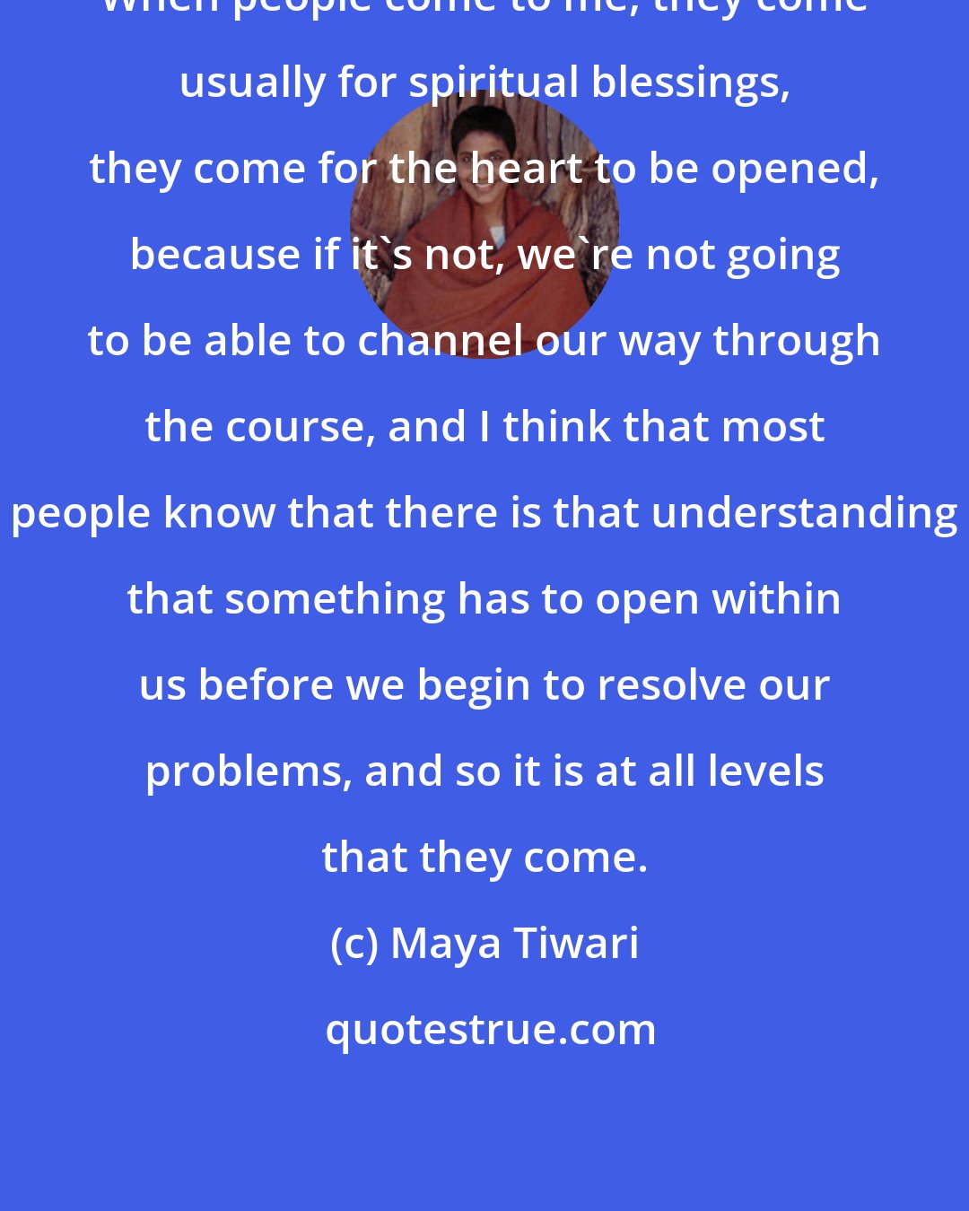 Maya Tiwari: When people come to me, they come usually for spiritual blessings, they come for the heart to be opened, because if it's not, we're not going to be able to channel our way through the course, and I think that most people know that there is that understanding that something has to open within us before we begin to resolve our problems, and so it is at all levels that they come.