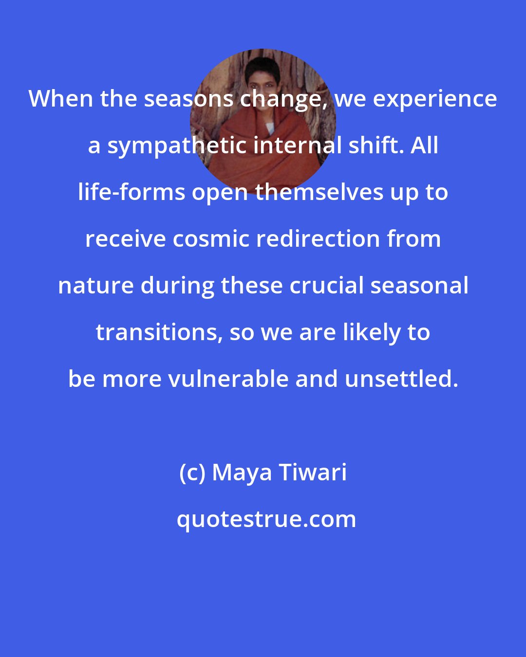 Maya Tiwari: When the seasons change, we experience a sympathetic internal shift. All life-forms open themselves up to receive cosmic redirection from nature during these crucial seasonal transitions, so we are likely to be more vulnerable and unsettled.