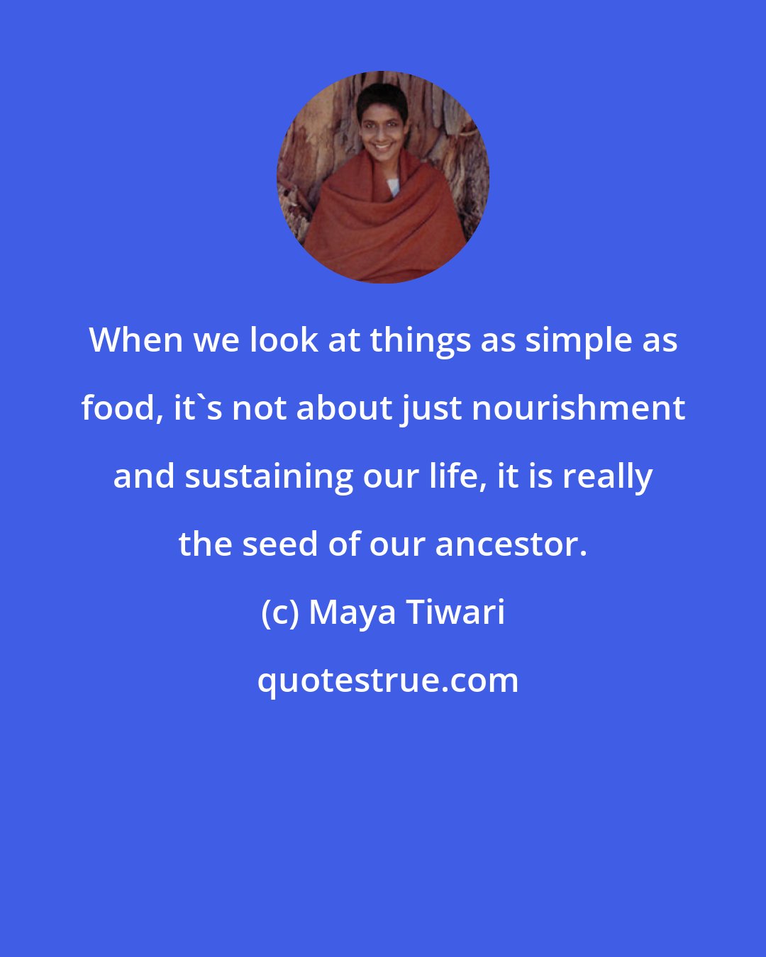 Maya Tiwari: When we look at things as simple as food, it's not about just nourishment and sustaining our life, it is really the seed of our ancestor.