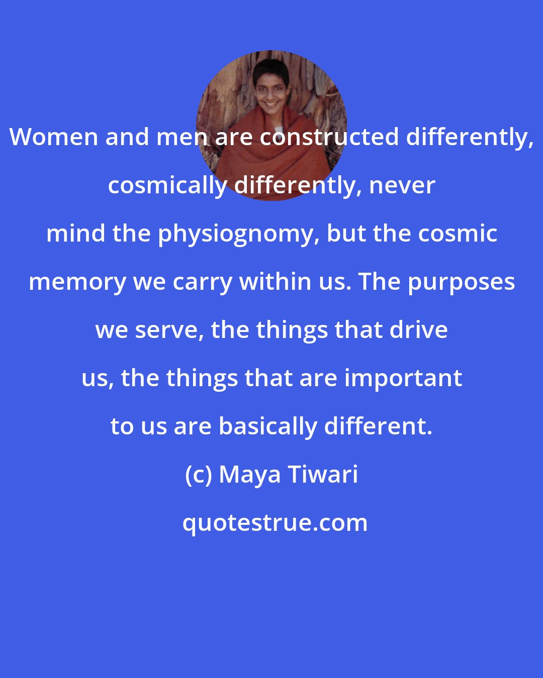 Maya Tiwari: Women and men are constructed differently, cosmically differently, never mind the physiognomy, but the cosmic memory we carry within us. The purposes we serve, the things that drive us, the things that are important to us are basically different.