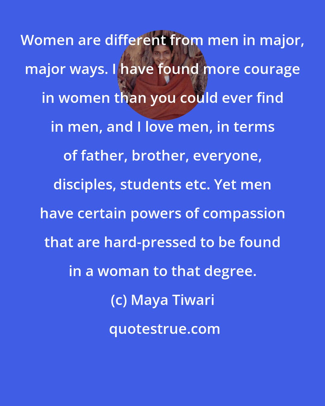 Maya Tiwari: Women are different from men in major, major ways. I have found more courage in women than you could ever find in men, and I love men, in terms of father, brother, everyone, disciples, students etc. Yet men have certain powers of compassion that are hard-pressed to be found in a woman to that degree.