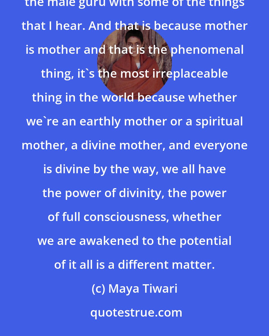 Maya Tiwari: Women come to me and would never tell a male guru the things that they tell me. to me and would never besiege the male guru with some of the things that I hear. And that is because mother is mother and that is the phenomenal thing, it's the most irreplaceable thing in the world because whether we're an earthly mother or a spiritual mother, a divine mother, and everyone is divine by the way, we all have the power of divinity, the power of full consciousness, whether we are awakened to the potential of it all is a different matter.