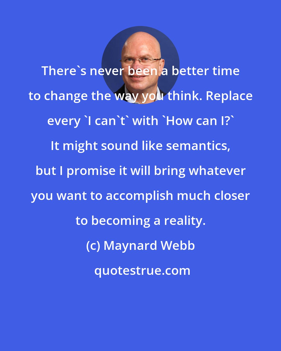Maynard Webb: There's never been a better time to change the way you think. Replace every 'I can't' with 'How can I?' It might sound like semantics, but I promise it will bring whatever you want to accomplish much closer to becoming a reality.