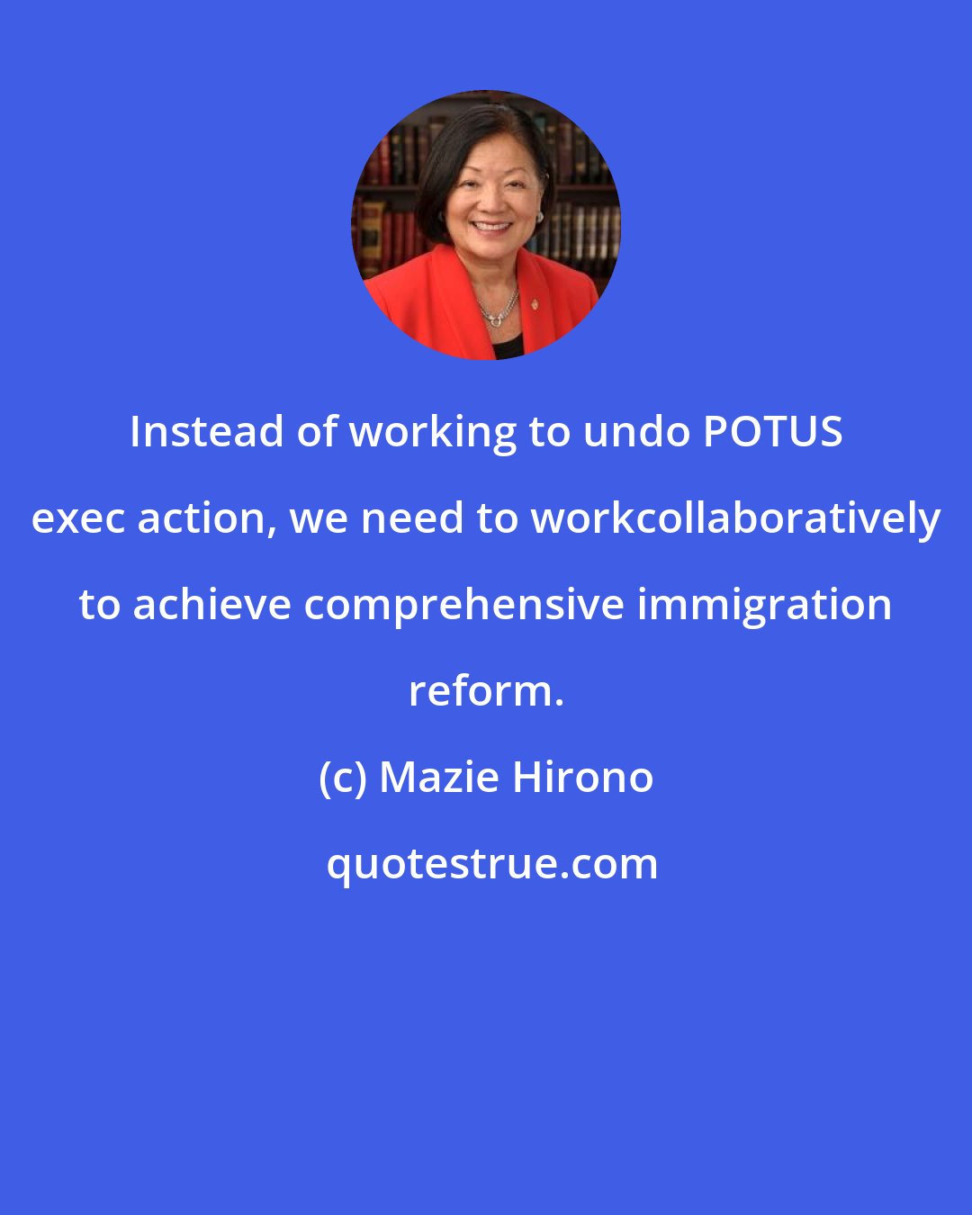 Mazie Hirono: Instead of working to undo POTUS exec action, we need to workcollaboratively to achieve comprehensive immigration reform.