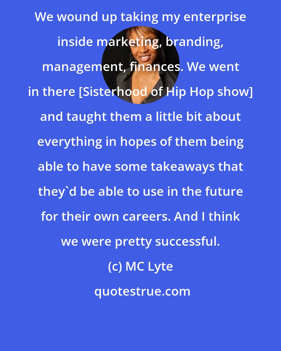MC Lyte: We wound up taking my enterprise inside marketing, branding, management, finances. We went in there [Sisterhood of Hip Hop show] and taught them a little bit about everything in hopes of them being able to have some takeaways that they'd be able to use in the future for their own careers. And I think we were pretty successful.