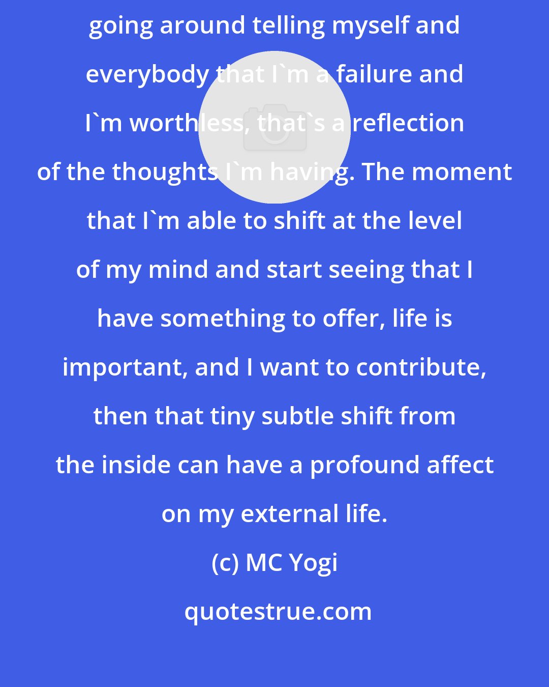 MC Yogi: If we can change from that deeper place - for instance, if I am constantly going around telling myself and everybody that I'm a failure and I'm worthless, that's a reflection of the thoughts I'm having. The moment that I'm able to shift at the level of my mind and start seeing that I have something to offer, life is important, and I want to contribute, then that tiny subtle shift from the inside can have a profound affect on my external life.
