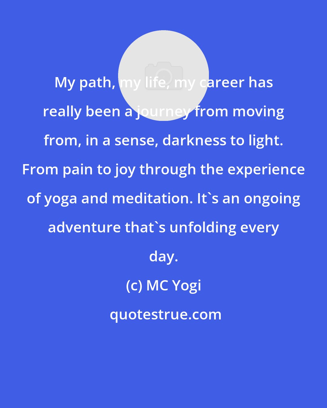 MC Yogi: My path, my life, my career has really been a journey from moving from, in a sense, darkness to light. From pain to joy through the experience of yoga and meditation. It's an ongoing adventure that's unfolding every day.