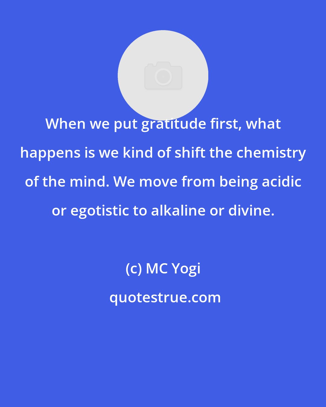 MC Yogi: When we put gratitude first, what happens is we kind of shift the chemistry of the mind. We move from being acidic or egotistic to alkaline or divine.