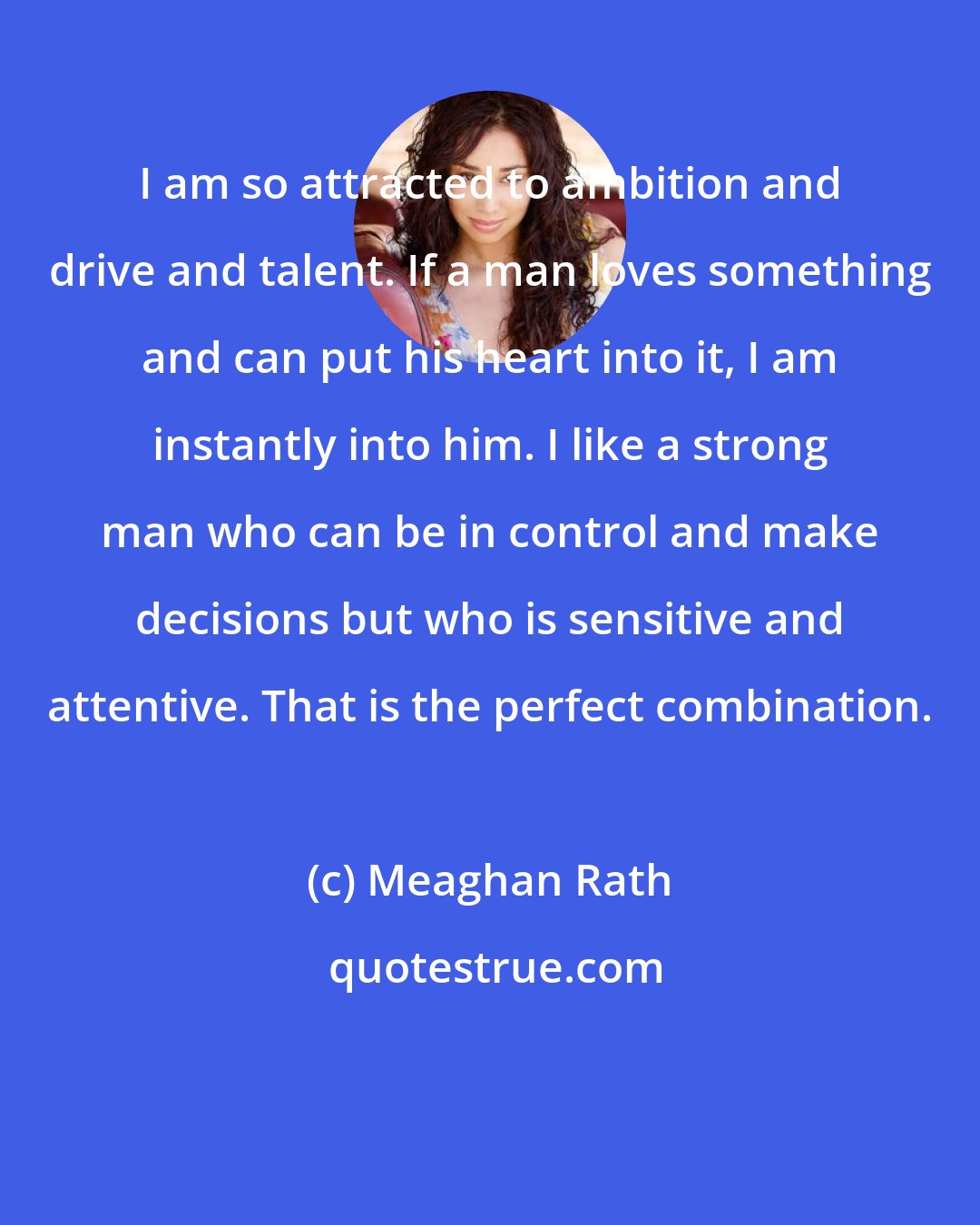 Meaghan Rath: I am so attracted to ambition and drive and talent. If a man loves something and can put his heart into it, I am instantly into him. I like a strong man who can be in control and make decisions but who is sensitive and attentive. That is the perfect combination.