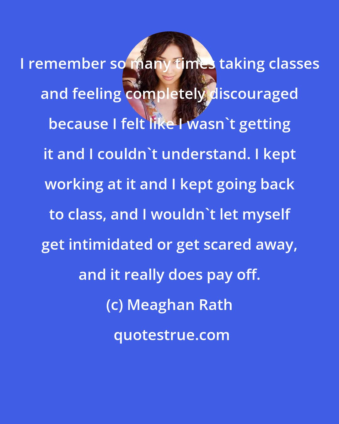 Meaghan Rath: I remember so many times taking classes and feeling completely discouraged because I felt like I wasn't getting it and I couldn't understand. I kept working at it and I kept going back to class, and I wouldn't let myself get intimidated or get scared away, and it really does pay off.