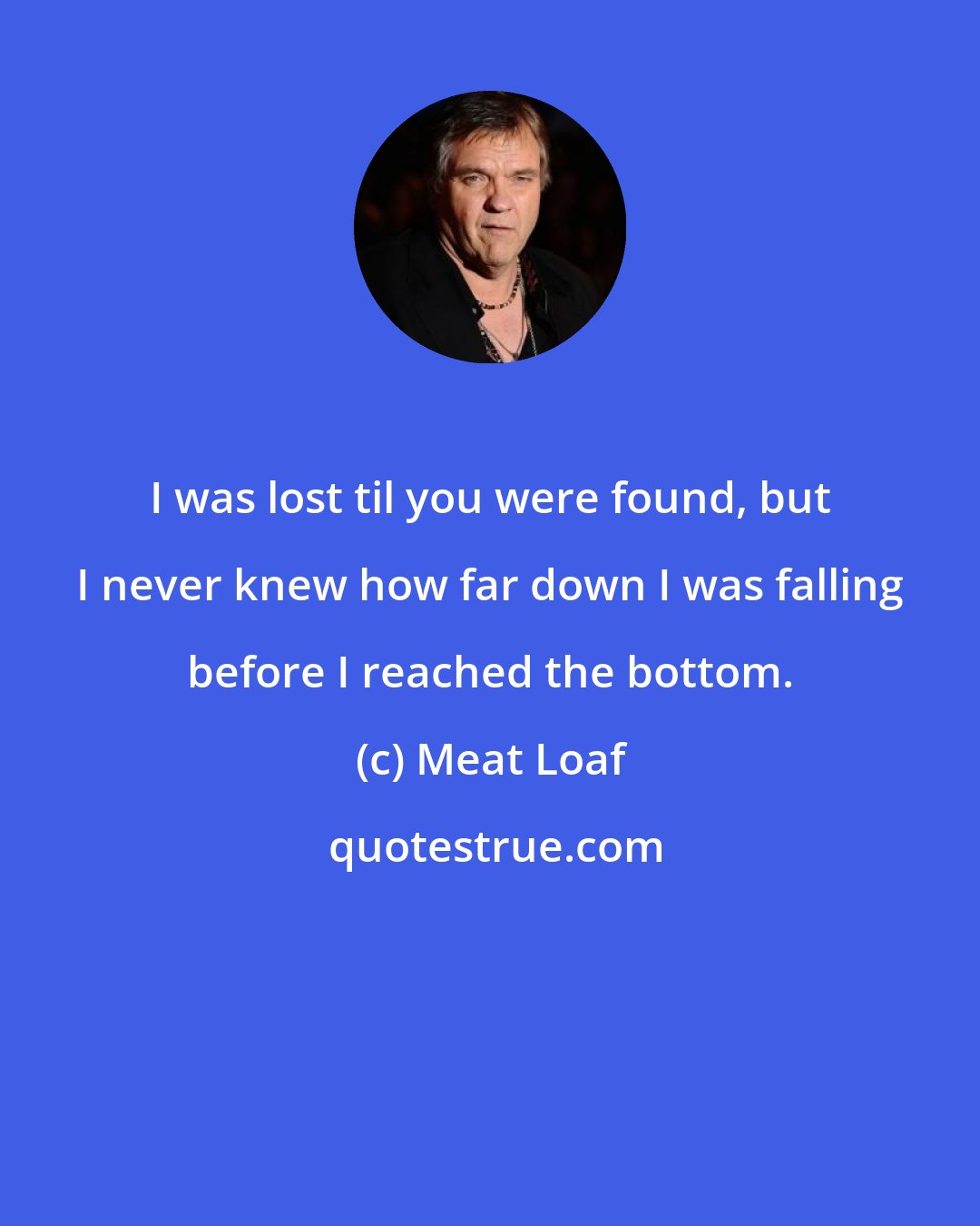 Meat Loaf: I was lost til you were found, but I never knew how far down I was falling before I reached the bottom.