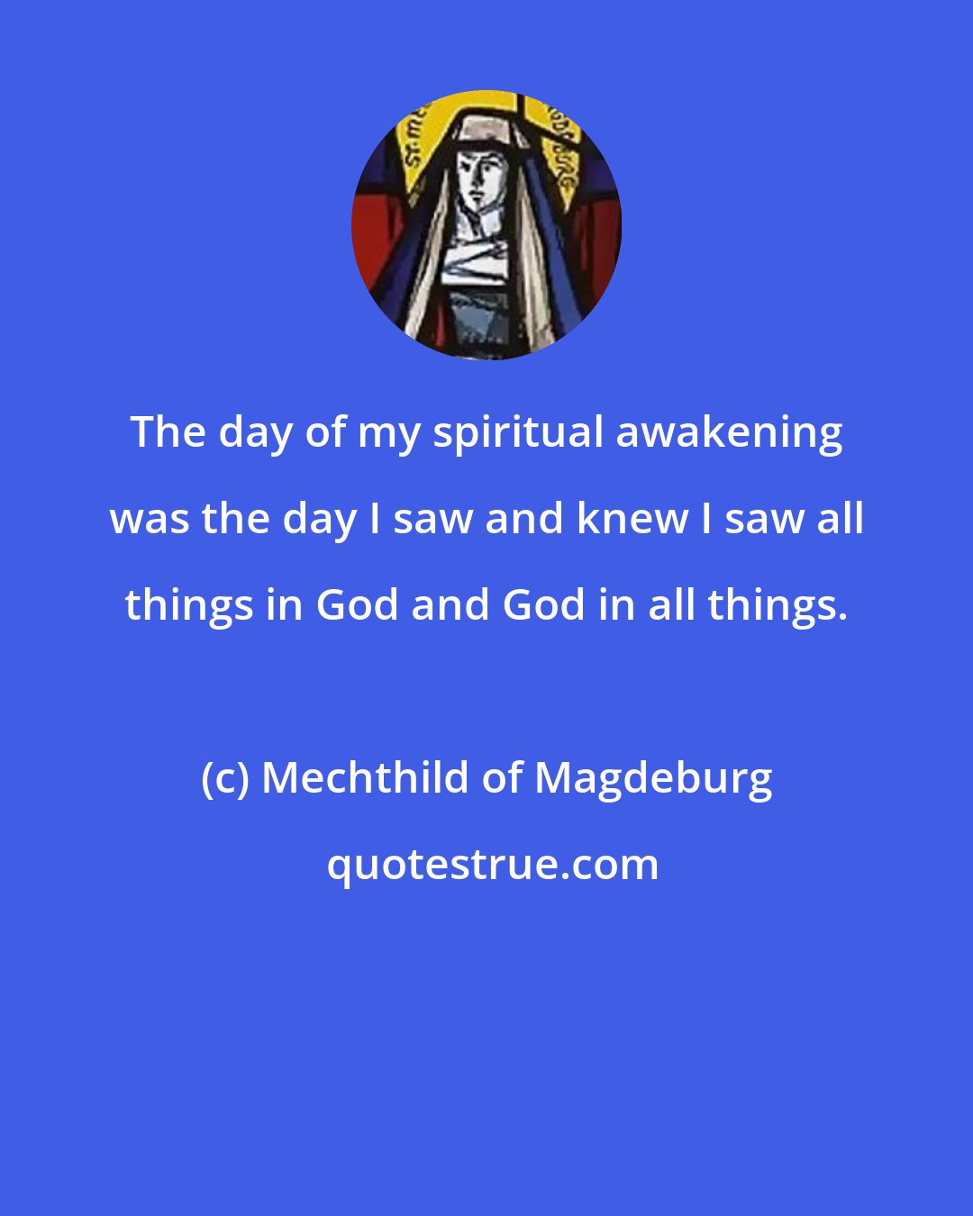 Mechthild of Magdeburg: The day of my spiritual awakening was the day I saw and knew I saw all things in God and God in all things.