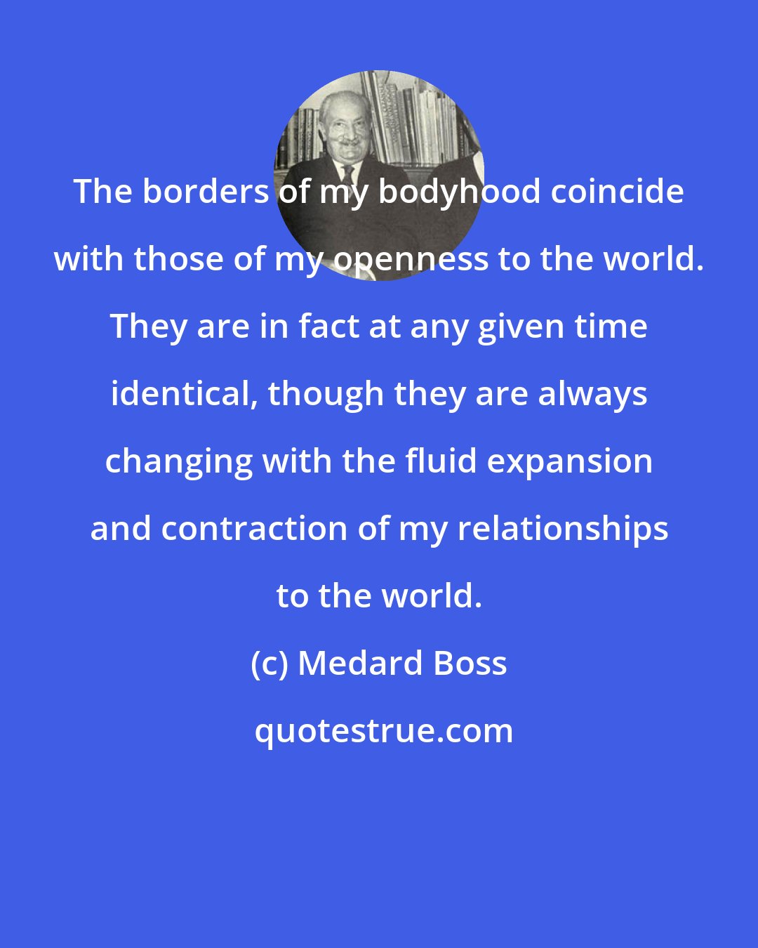 Medard Boss: The borders of my bodyhood coincide with those of my openness to the world. They are in fact at any given time identical, though they are always changing with the fluid expansion and contraction of my relationships to the world.