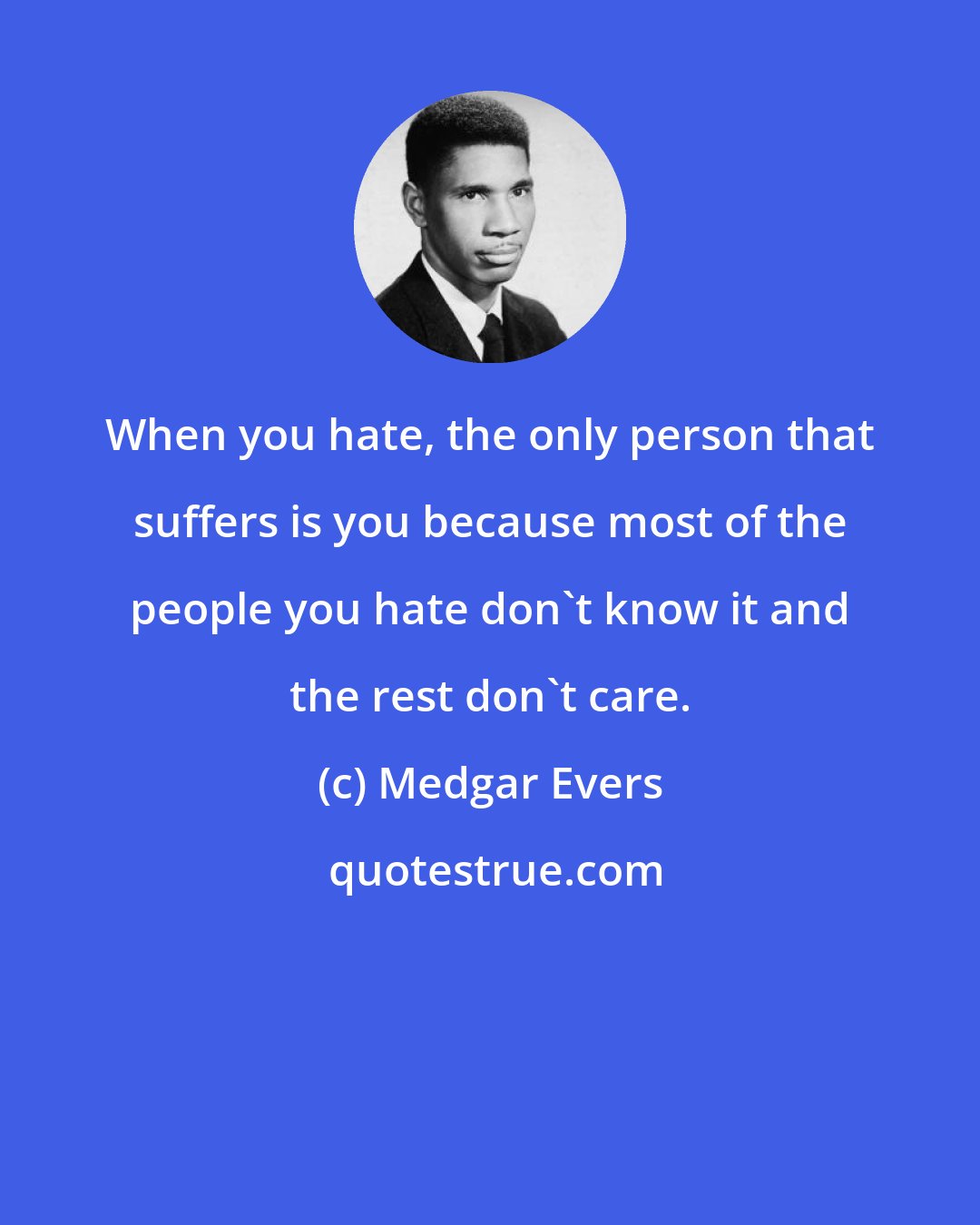 Medgar Evers: When you hate, the only person that suffers is you because most of the people you hate don't know it and the rest don't care.