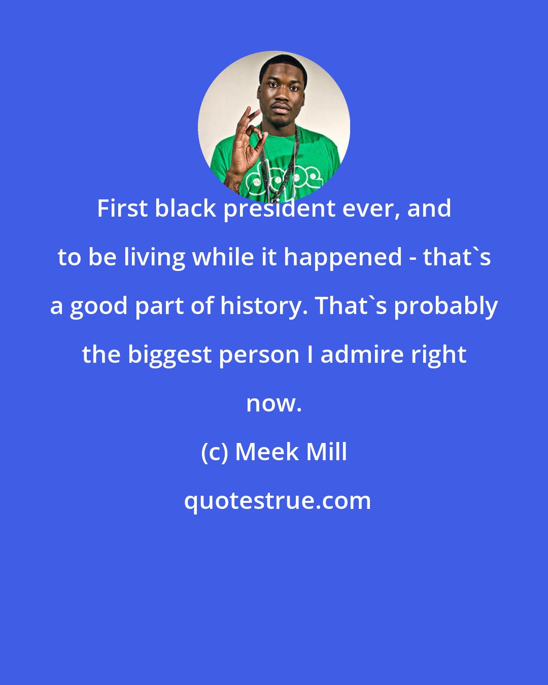 Meek Mill: First black president ever, and to be living while it happened - that's a good part of history. That's probably the biggest person I admire right now.