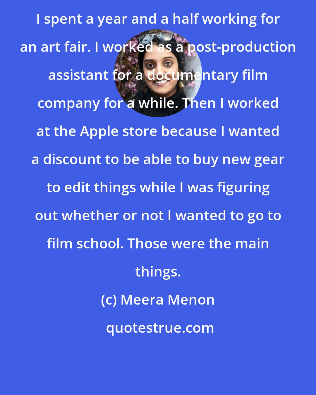 Meera Menon: I spent a year and a half working for an art fair. I worked as a post-production assistant for a documentary film company for a while. Then I worked at the Apple store because I wanted a discount to be able to buy new gear to edit things while I was figuring out whether or not I wanted to go to film school. Those were the main things.