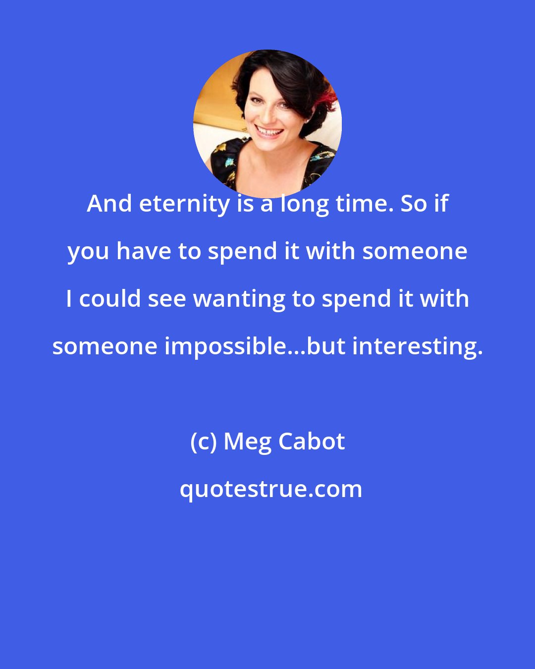 Meg Cabot: And eternity is a long time. So if you have to spend it with someone I could see wanting to spend it with someone impossible...but interesting.