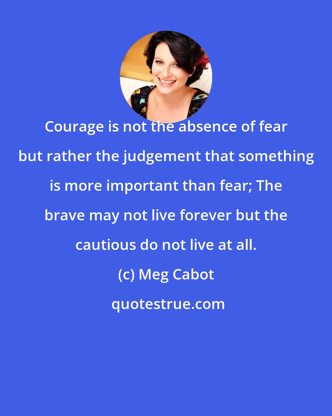 Meg Cabot: Courage is not the absence of fear but rather the judgement that something is more important than fear; The brave may not live forever but the cautious do not live at all.