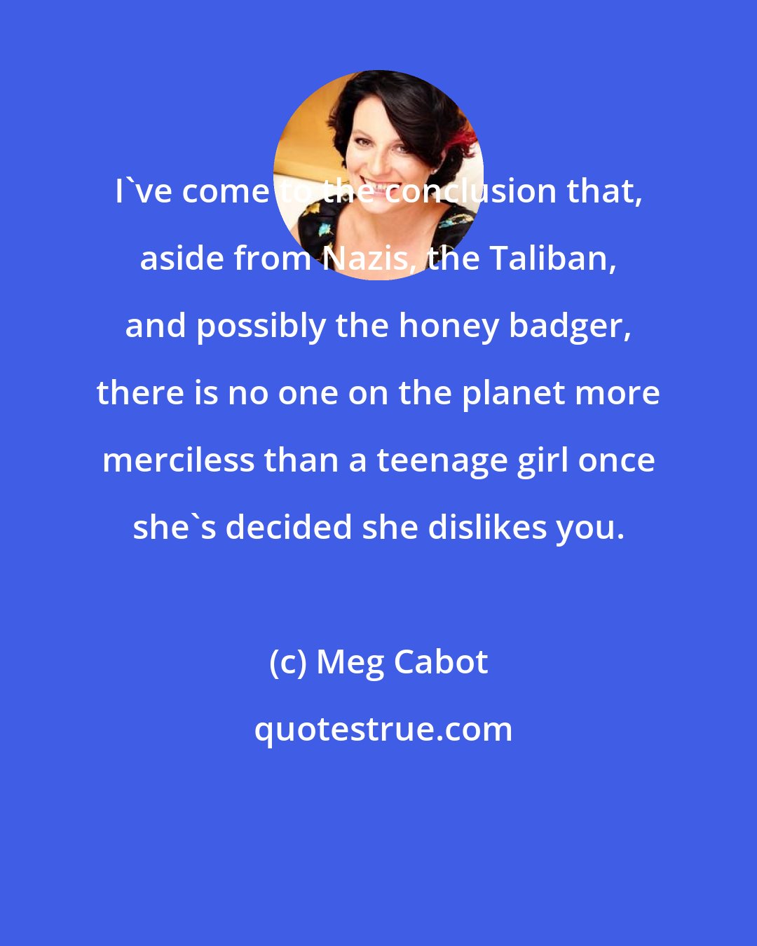 Meg Cabot: I've come to the conclusion that, aside from Nazis, the Taliban, and possibly the honey badger, there is no one on the planet more merciless than a teenage girl once she's decided she dislikes you.