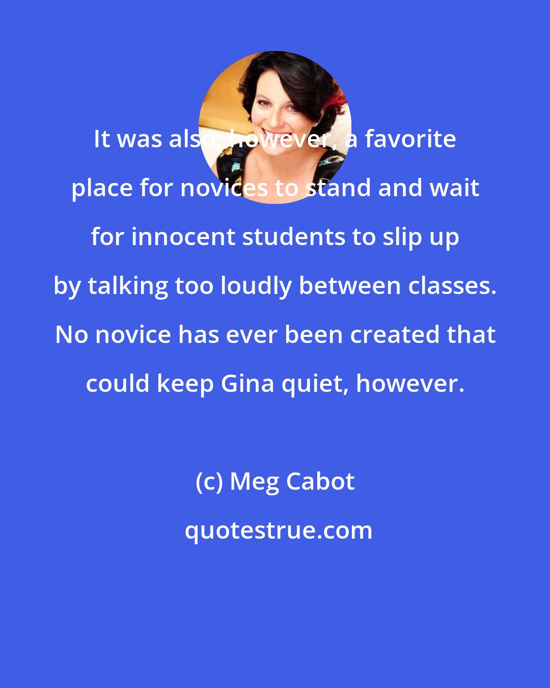 Meg Cabot: It was also, however, a favorite place for novices to stand and wait for innocent students to slip up by talking too loudly between classes. No novice has ever been created that could keep Gina quiet, however.