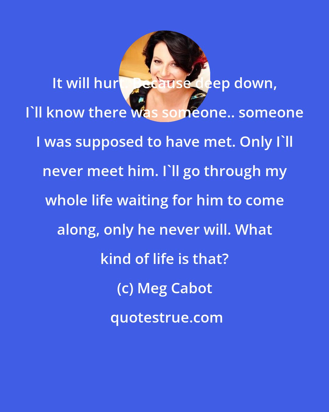 Meg Cabot: It will hurt. Because deep down, I'll know there was someone.. someone I was supposed to have met. Only I'll never meet him. I'll go through my whole life waiting for him to come along, only he never will. What kind of life is that?