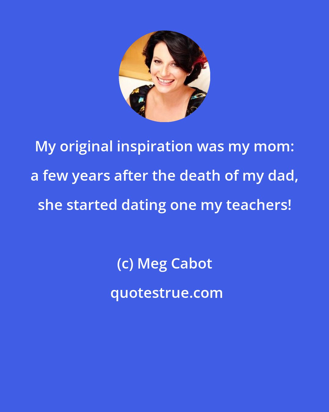 Meg Cabot: My original inspiration was my mom: a few years after the death of my dad, she started dating one my teachers!
