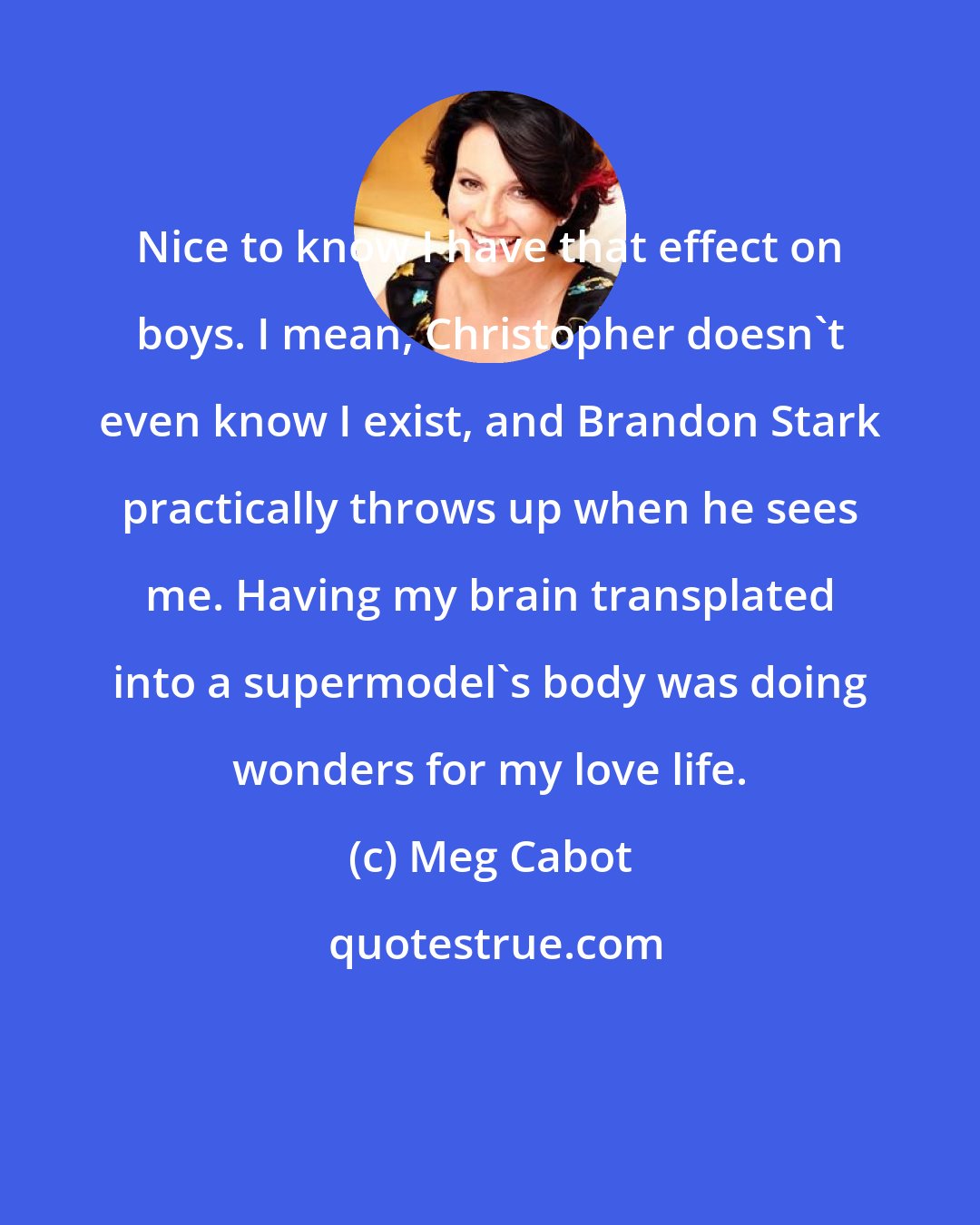Meg Cabot: Nice to know I have that effect on boys. I mean, Christopher doesn't even know I exist, and Brandon Stark practically throws up when he sees me. Having my brain transplated into a supermodel's body was doing wonders for my love life.
