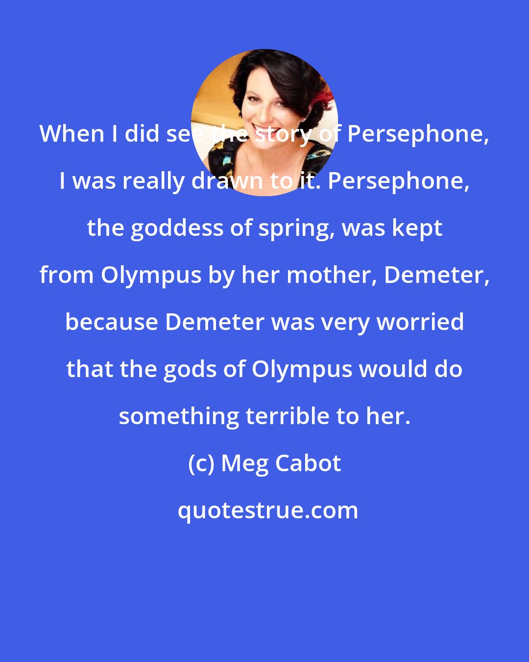 Meg Cabot: When I did see the story of Persephone, I was really drawn to it. Persephone, the goddess of spring, was kept from Olympus by her mother, Demeter, because Demeter was very worried that the gods of Olympus would do something terrible to her.