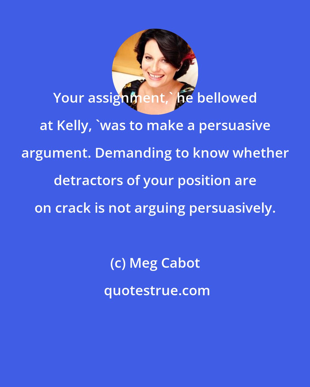 Meg Cabot: Your assignment,' he bellowed at Kelly, 'was to make a persuasive argument. Demanding to know whether detractors of your position are on crack is not arguing persuasively.