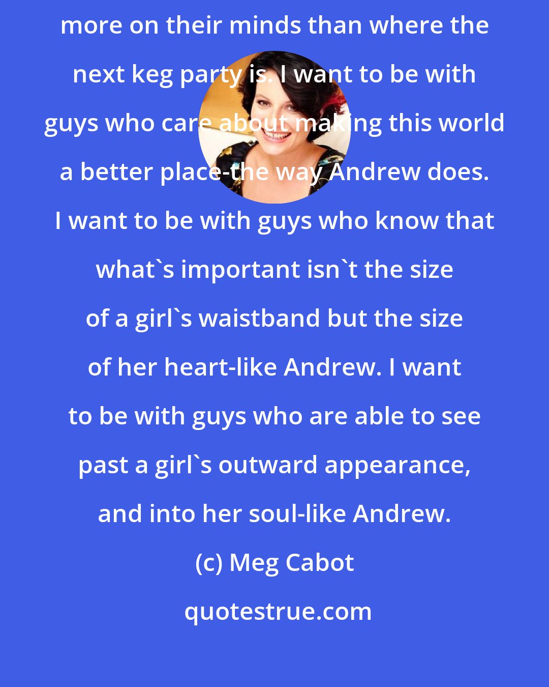 Meg Cabot: But who wants to hang aroundfrat guys ? I want to be with guys who have more on their minds than where the next keg party is. I want to be with guys who care about making this world a better place-the way Andrew does. I want to be with guys who know that what's important isn't the size of a girl's waistband but the size of her heart-like Andrew. I want to be with guys who are able to see past a girl's outward appearance, and into her soul-like Andrew.