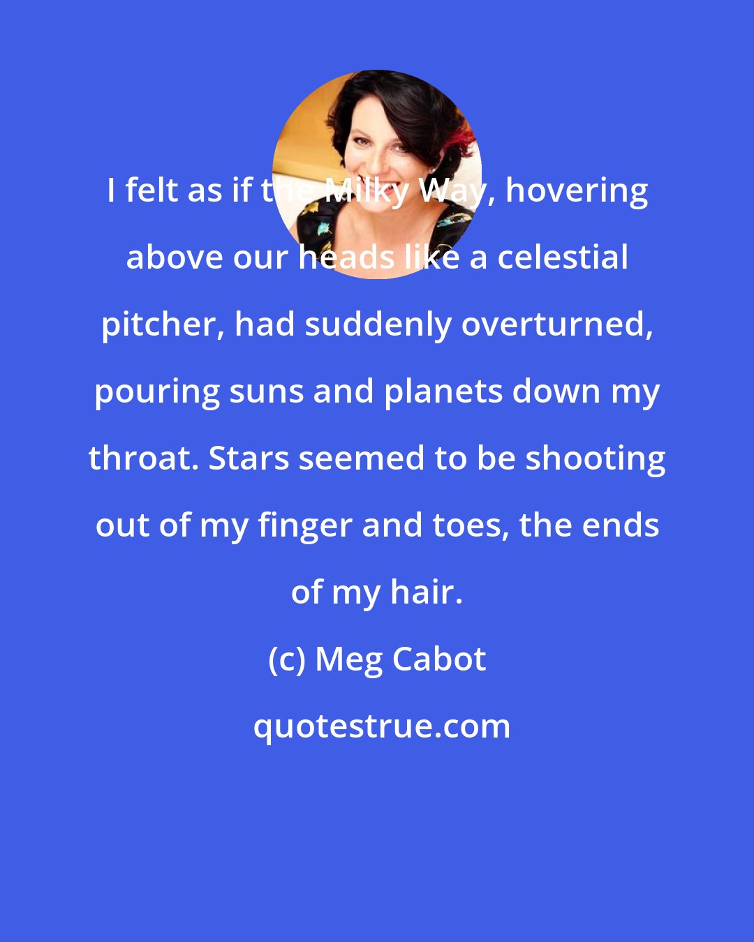 Meg Cabot: I felt as if the Milky Way, hovering above our heads like a celestial pitcher, had suddenly overturned, pouring suns and planets down my throat. Stars seemed to be shooting out of my finger and toes, the ends of my hair.