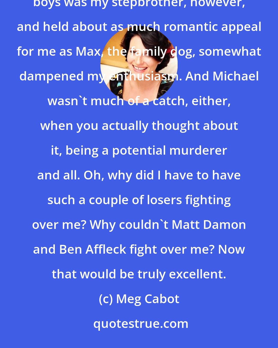 Meg Cabot: This was very exciting. I'd never had two boys get into a fight over me before. The fact that one of the boys was my stepbrother, however, and held about as much romantic appeal for me as Max, the family dog, somewhat dampened my enthusiasm. And Michael wasn't much of a catch, either, when you actually thought about it, being a potential murderer and all. Oh, why did I have to have such a couple of losers fighting over me? Why couldn't Matt Damon and Ben Affleck fight over me? Now that would be truly excellent.