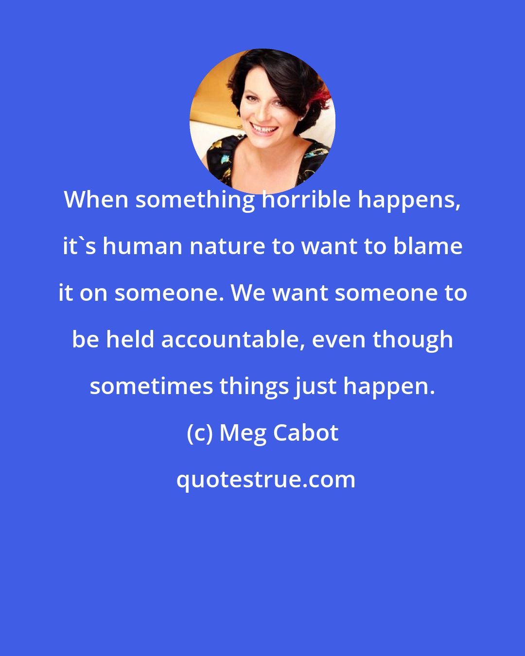 Meg Cabot: When something horrible happens, it's human nature to want to blame it on someone. We want someone to be held accountable, even though sometimes things just happen.