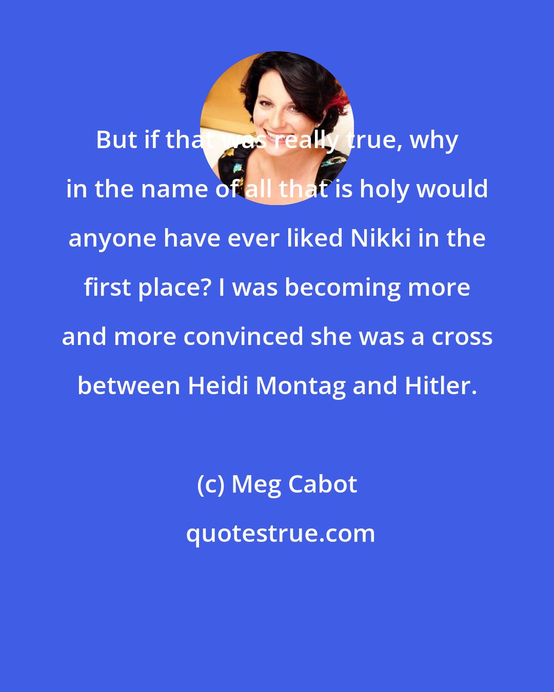 Meg Cabot: But if that was really true, why in the name of all that is holy would anyone have ever liked Nikki in the first place? I was becoming more and more convinced she was a cross between Heidi Montag and Hitler.