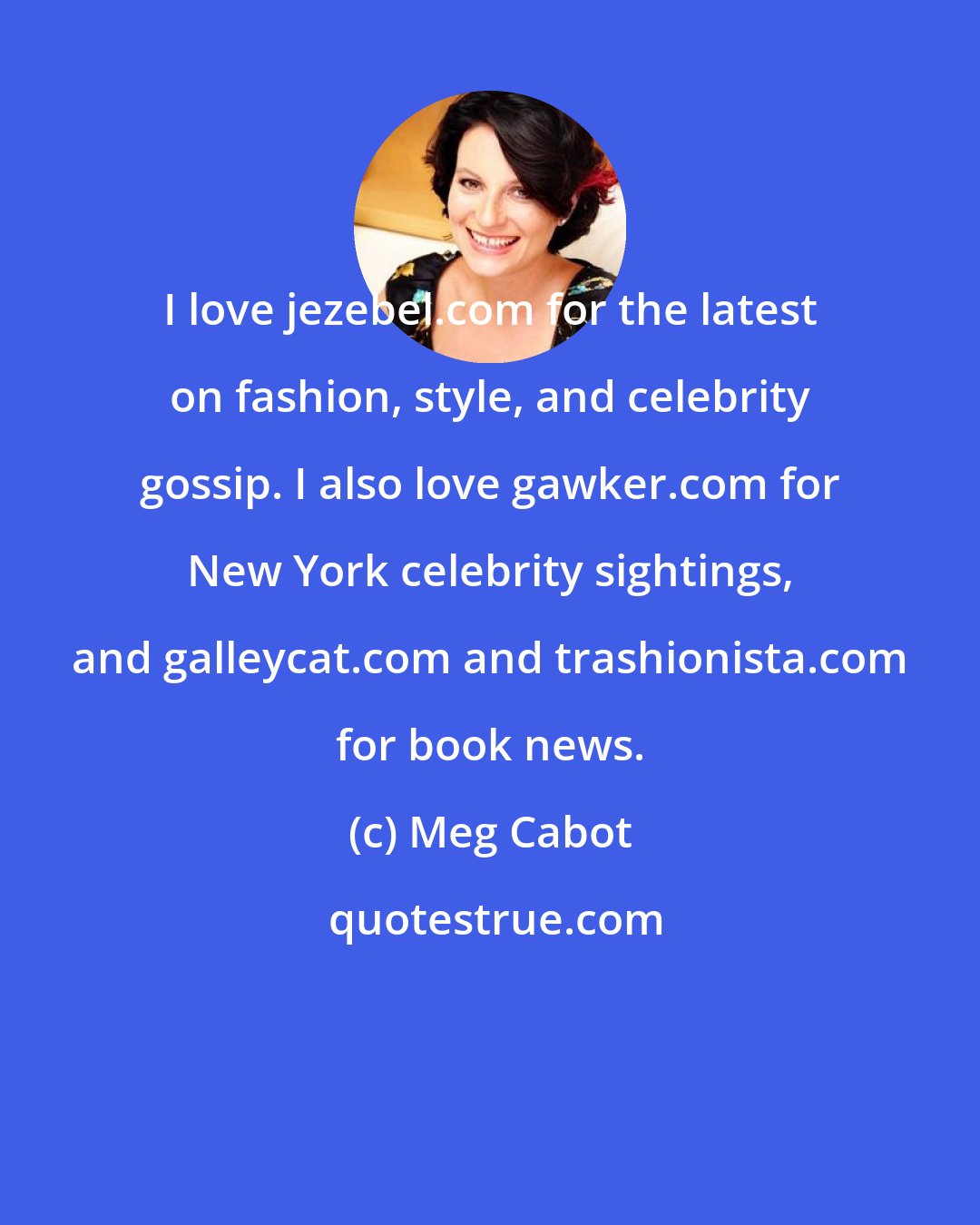 Meg Cabot: I love jezebel.com for the latest on fashion, style, and celebrity gossip. I also love gawker.com for New York celebrity sightings, and galleycat.com and trashionista.com for book news.