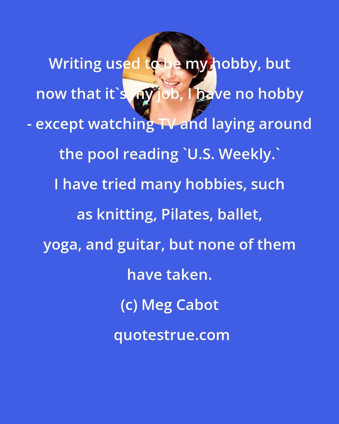 Meg Cabot: Writing used to be my hobby, but now that it's my job, I have no hobby - except watching TV and laying around the pool reading 'U.S. Weekly.' I have tried many hobbies, such as knitting, Pilates, ballet, yoga, and guitar, but none of them have taken.