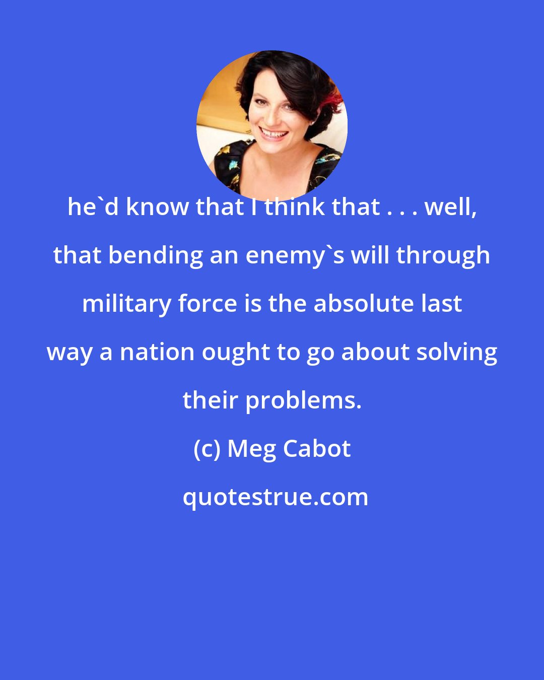 Meg Cabot: he'd know that I think that . . . well, that bending an enemy's will through military force is the absolute last way a nation ought to go about solving their problems.