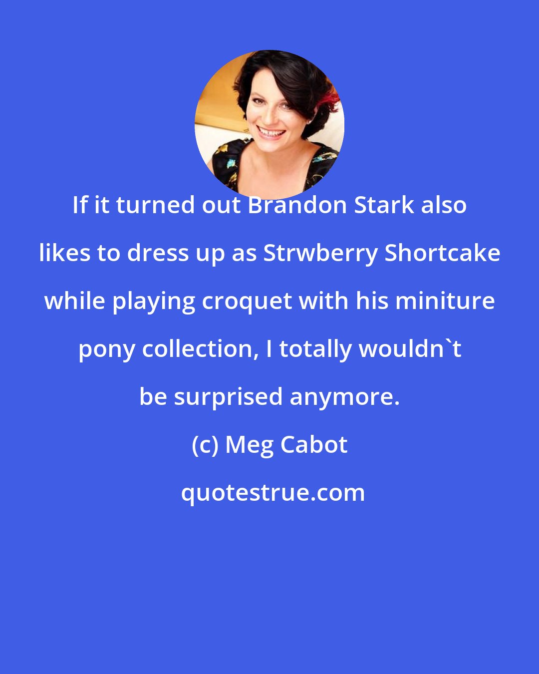 Meg Cabot: If it turned out Brandon Stark also likes to dress up as Strwberry Shortcake while playing croquet with his miniture pony collection, I totally wouldn't be surprised anymore.