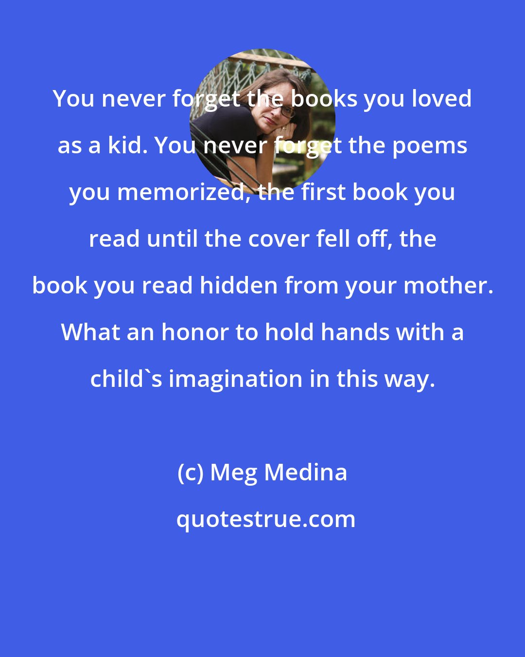 Meg Medina: You never forget the books you loved as a kid. You never forget the poems you memorized, the first book you read until the cover fell off, the book you read hidden from your mother. What an honor to hold hands with a child's imagination in this way.